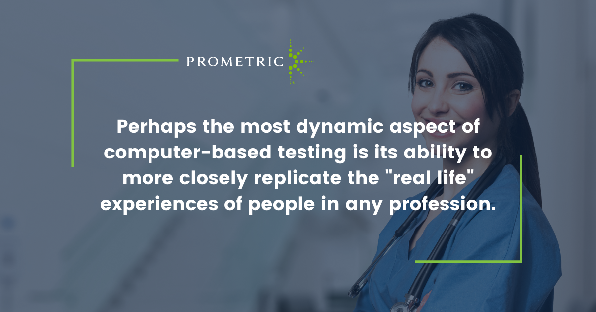 Perhaps the most dynamic aspect of computer-based testing is its ability to more closely replicate the "real life" experiences of people in any profession.
